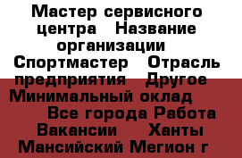 Мастер сервисного центра › Название организации ­ Спортмастер › Отрасль предприятия ­ Другое › Минимальный оклад ­ 26 000 - Все города Работа » Вакансии   . Ханты-Мансийский,Мегион г.